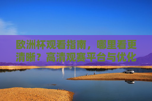 欧洲杯观看指南,哪里看更清晰?高清观赛平台与优化技巧全解析,欧洲杯高清观赛全指南,平台与优化技巧全解析