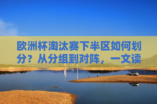 欧洲杯淘汰赛下半区如何划分?从分组到对阵,一文读懂晋级逻辑,欧洲杯淘汰赛下半区对阵划分与晋级逻辑