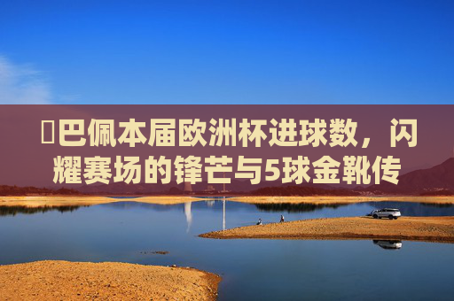 姪巴佩本届欧洲杯进球数，闪耀赛场的锋芒与5球金靴传奇，姆巴佩欧洲杯5球金靴，锋芒闪耀铸就传奇
