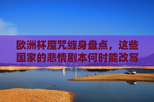 欧洲杯魔咒缠身盘点,这些国家的悲情剧本何时能改写?欧洲杯魔咒未解,悲情剧本待改写