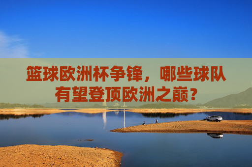篮球欧洲杯争锋,哪些球队有望登顶欧洲之巅?