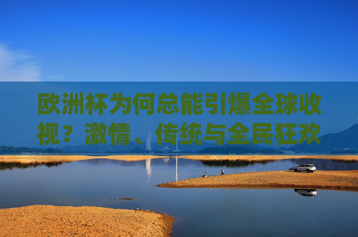 欧洲杯为何总能引爆全球收视？激情、传统与全民狂欢的交响，欧洲杯，激情、传统与全民狂欢引爆全球