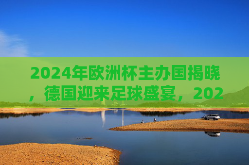 2024年欧洲杯主办国揭晓,德国迎来足球盛宴,2024年欧洲杯主办国揭晓,德国迎来足球盛宴