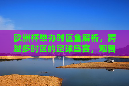 欧洲杯举办时区全解析,跨越多时区的足球盛宴,观赛时间如何安排?欧洲杯多时区观赛时间全解析