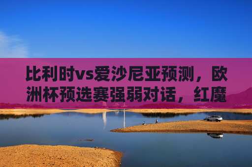 比利时vs爱沙尼亚预测，欧洲杯预选赛强弱对话，红魔火力全开能否大胜？比利时vs爱沙尼亚，欧洲杯预选赛强弱对话，红魔火力全开能否大胜？