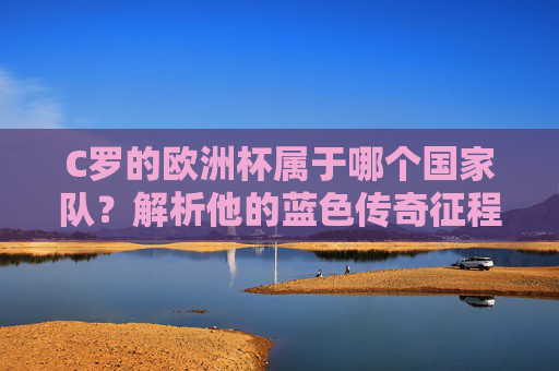 C罗的欧洲杯属于哪个国家队？解析他的蓝色传奇征程，C罗的欧洲杯蓝色传奇，国家队征程