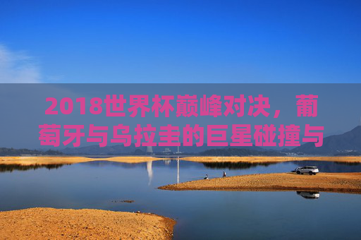 2018世界杯巅峰对决，葡萄牙与乌拉圭的巨星碰撞与命运转折，2018世界杯巅峰对决，葡萄牙乌拉圭巨星碰撞与命运转折