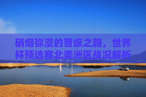 硝烟弥漫的晋级之路，世界杯预选赛北美洲区战况解析，硝烟弥漫的北美洲区世界杯预选赛晋级之路战况解析