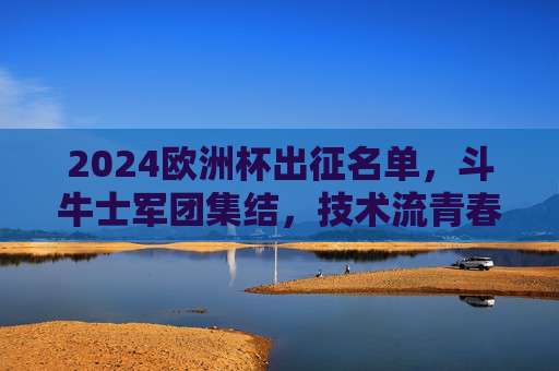 2024欧洲杯出征名单，斗牛士军团集结，技术流青春风暴来袭！2024欧洲杯斗牛士军团集结，技术流青春风暴来袭