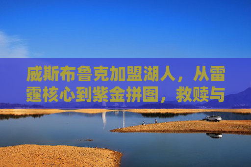 威斯布鲁克加盟湖人,从雷霆核心到紫金拼图,救赎与挑战并存,威斯布鲁克加盟湖人,从雷霆核心到紫金拼图,救赎与挑战并存