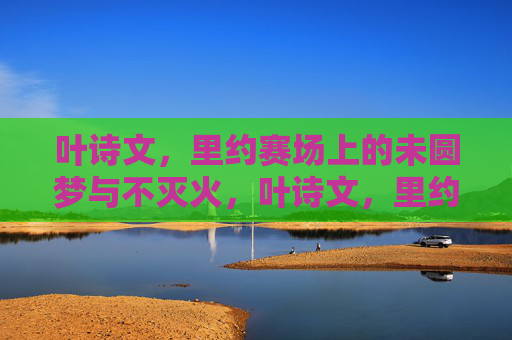 叶诗文，里约赛场上的未圆梦与不灭火，叶诗文，里约未圆梦，心中火不灭