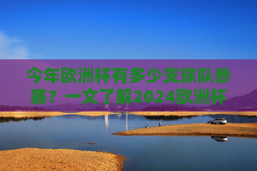 今年欧洲杯有多少支球队参赛？一文了解2024欧洲杯参赛球队数量，2024欧洲杯参赛球队数量一览