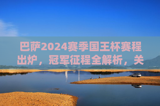 巴萨2024赛季国王杯赛程出炉,冠军征程全解析,关键战役前瞻,2024国王杯巴萨赛程出炉,冠军征程全解析与关键战役前瞻