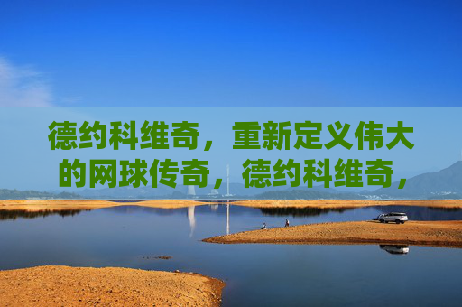 德约科维奇,重新定义伟大的网球传奇,德约科维奇,重新定义伟大网球传奇