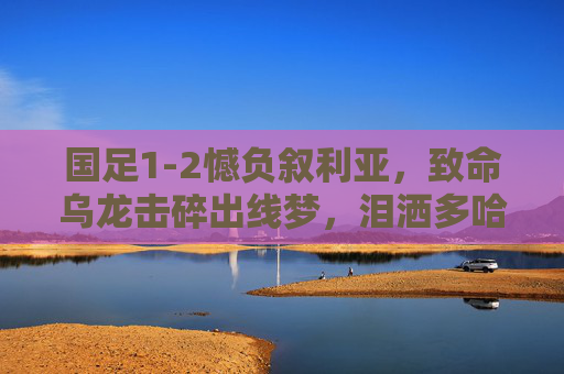 国足1-2憾负叙利亚,致命乌龙击碎出线梦,泪洒多哈球场,国足1-2憾负叙利亚 致命乌龙击碎出线梦 多哈泪洒