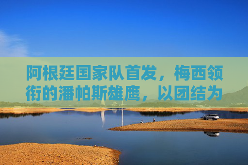 阿根廷国家队首发，梅西领衔的潘帕斯雄鹰，以团结为剑刺向荣耀，梅西领衔潘帕斯雄鹰，团结为剑刺向荣耀