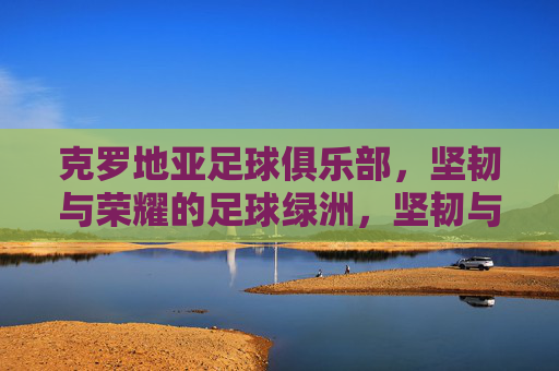 克罗地亚足球俱乐部，坚韧与荣耀的足球绿洲，坚韧与荣耀的克罗地亚足球绿洲