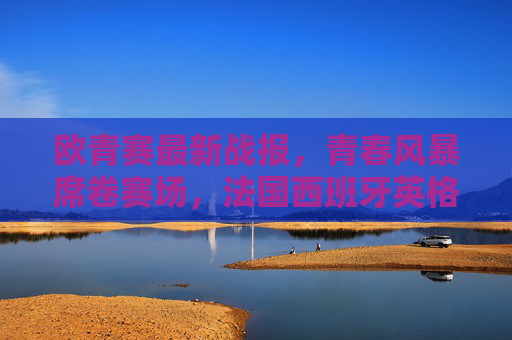 欧青赛最新战报，青春风暴席卷赛场，法国西班牙英格兰荷兰晋级四强，欧青赛四强诞生，法国西班牙英格兰荷兰晋级