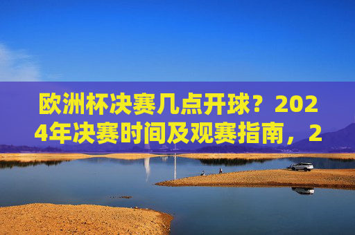 欧洲杯决赛几点开球?2024年决赛时间及观赛指南,2024年欧洲杯决赛时间及观赛指南