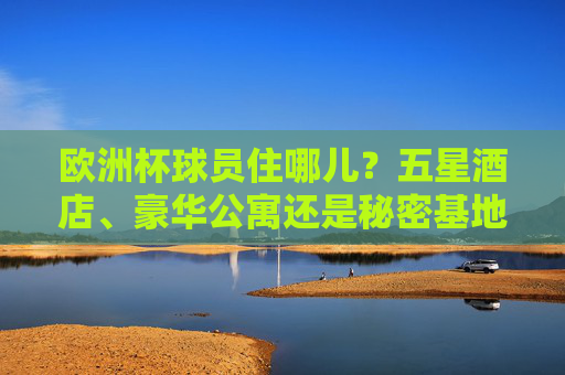 欧洲杯球员住哪儿?五星酒店、豪华公寓还是秘密基地?揭秘赛事背后的后勤战场,欧洲杯球员住宿揭秘,五星酒店、秘密基地与后勤战场