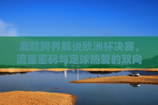 鹿晗跨界解说欧洲杯决赛,流量密码与足球热爱的双向奔赴,鹿晗跨界欧洲杯决赛解说,流量密码与足球热爱的双向奔赴