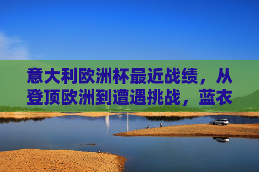 意大利欧洲杯最近战绩，从登顶欧洲到遭遇挑战，蓝衣军团的起伏之路，蓝衣军团欧洲杯起伏之路，从登顶欧洲到遭遇挑战