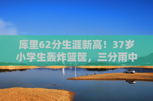 库里62分生涯新高!37岁小学生轰炸篮筐,三分雨中书写不老传奇,库里62分生涯新高!37岁三分雨书写不老传奇