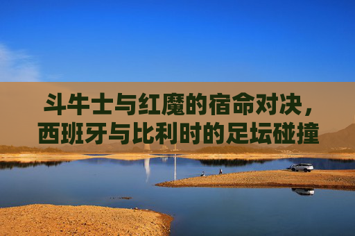 斗牛士与红魔的宿命对决,西班牙与比利时的足坛碰撞,斗牛士与红魔的宿命足坛对决