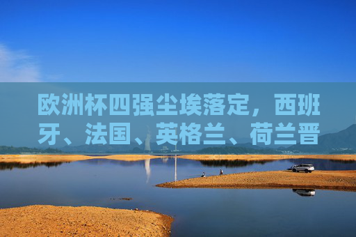 欧洲杯四强尘埃落定，西班牙、法国、英格兰、荷兰晋级半决赛，欧洲杯四强尘埃落定，西班牙、法国、英格兰、荷兰晋级
