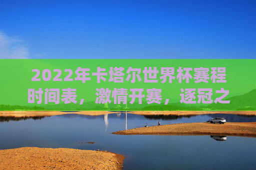 2022年卡塔尔世界杯赛程时间表,激情开赛,逐冠之路全解析,2022卡塔尔世界杯赛程时间表,激情开赛,逐冠之路全解析