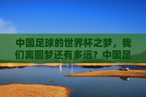 中国足球的世界杯之梦,我们离圆梦还有多远?中国足球离世界杯梦想还有多远?