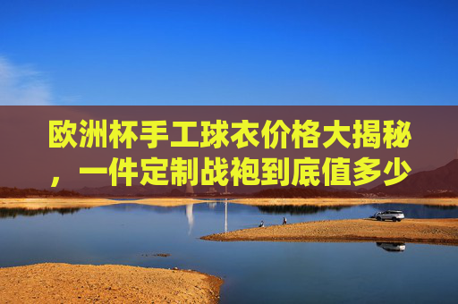 欧洲杯手工球衣价格大揭秘,一件定制战袍到底值多少?欧洲杯手工球衣价格大揭秘,定制战袍到底值多少?