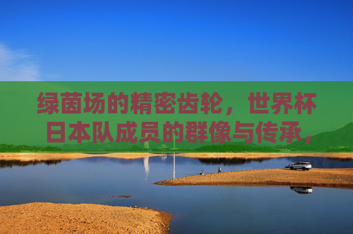 绿茵场的精密齿轮,世界杯日本队成员的群像与传承,绿茵齿轮,日本世界杯群像与传承