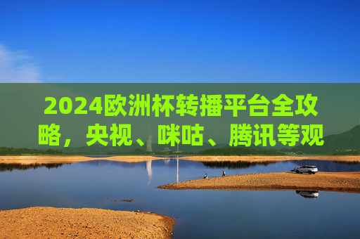 2024欧洲杯转播平台全攻略，央视、咪咕、腾讯等观看指南，2024欧洲杯转播平台全攻略，央视、咪咕、腾讯观看指南