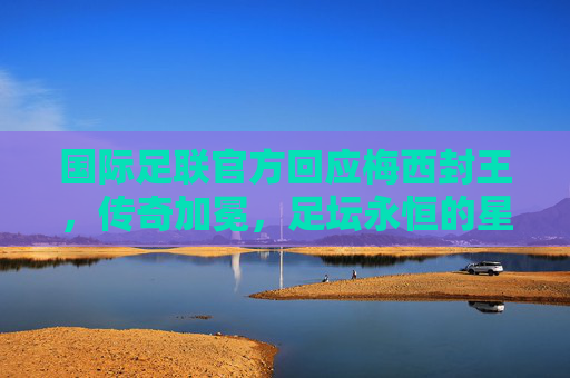 国际足联官方回应梅西封王，传奇加冕，足坛永恒的星辰，国际足联官方回应梅西封王，传奇加冕，足坛永恒星辰