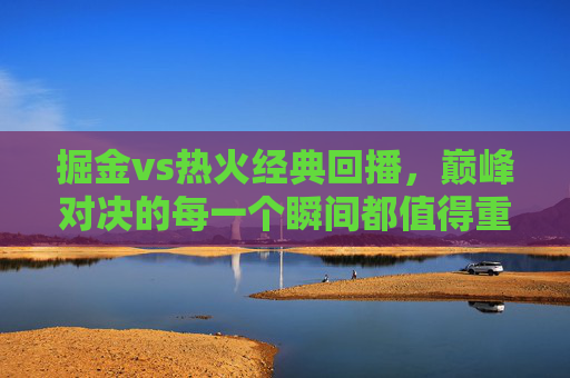 掘金vs热火经典回播，巅峰对决的每一个瞬间都值得重温，掘金vs热火巅峰对决经典回播，每个瞬间都值得重温