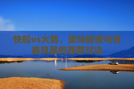 快船vs火箭,星味碰撞与青春风暴的西部对决