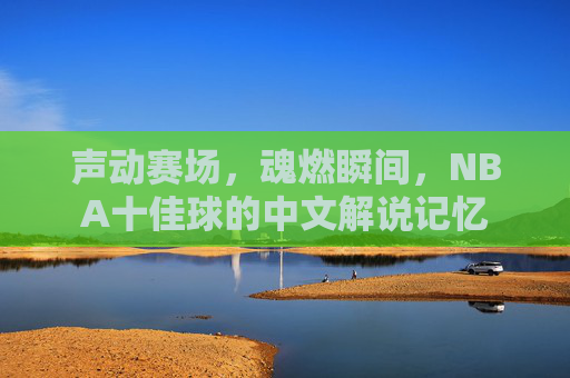 声动赛场,魂燃瞬间,NBA十佳球的中文解说记忆