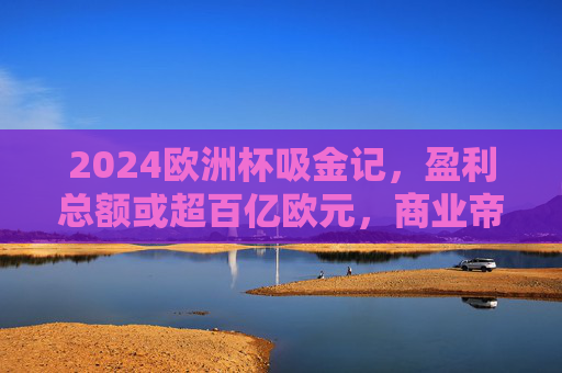 2024欧洲杯吸金记，盈利总额或超百亿欧元，商业帝国如何铸就？2024欧洲杯吸金百亿，商业帝国如何铸就？
