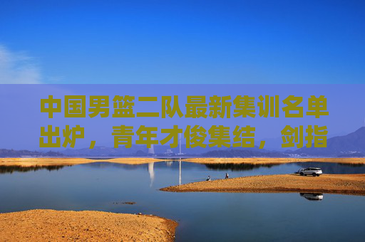 中国男篮二队最新集训名单出炉,青年才俊集结,剑指未来赛事储备,中国男篮二队青年才俊集结 剑指未来赛事储备