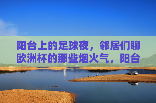 阳台上的足球夜,邻居们聊欧洲杯的那些烟火气,阳台足球夜,邻里欧洲杯烟火气