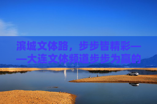 滨城文体路,步步皆精彩——大连文体频道步步为赢的深耕之路,大连文体频道,步步为赢深耕滨城文体路