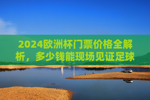 2024欧洲杯门票价格全解析，多少钱能现场见证足球盛宴？2024欧洲杯门票价格全解析，现场看球要花多少钱？