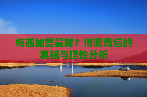 梅西加盟曼城?传闻背后的真相与理性分析
