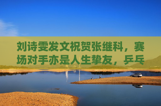 刘诗雯发文祝贺张继科,赛场对手亦是人生挚友,乒乓情谊温暖岁月,刘诗雯贺张继科,赛场对手亦是人生挚友,乒乓情谊温暖岁月