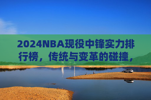 2024NBA现役中锋实力排行榜,传统与变革的碰撞,谁才是内线统治者?