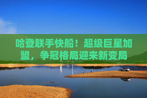 哈登联手快船!超级巨星加盟,争冠格局迎来新变局