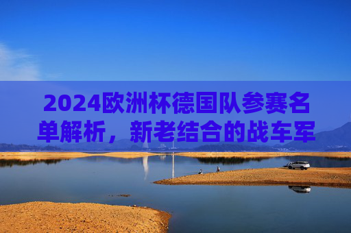 2024欧洲杯德国队参赛名单解析，新老结合的战车军团，2024欧洲杯德国队参赛名单解析，新老结合的战车军团