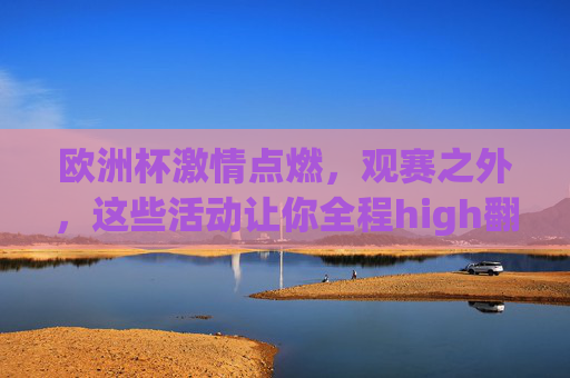 欧洲杯激情点燃,观赛之外,这些活动让你全程high翻!欧洲杯观赛之外,这些活动全程high翻!