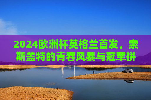 2024欧洲杯英格兰首发，索斯盖特的青春风暴与冠军拼图，2024欧洲杯英格兰首发，索斯盖特青春风暴铸冠军拼图